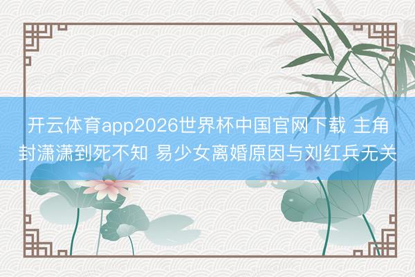 开云体育app2026世界杯中国官网下载 主角封潇潇到死不知 易少女离婚原因与刘红兵无关