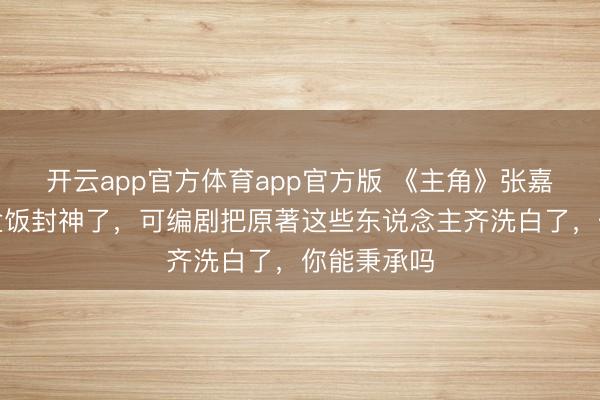 开云app官方体育app官方版 《主角》张嘉益含泪吃盒饭封神了，可编剧把原著这些东说念主齐洗白了，你能秉承吗