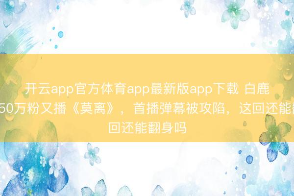 开云app官方体育app最新版app下载 白鹿刚掉150万粉又播《莫离》，首播弹幕被攻陷，这回还能翻身吗