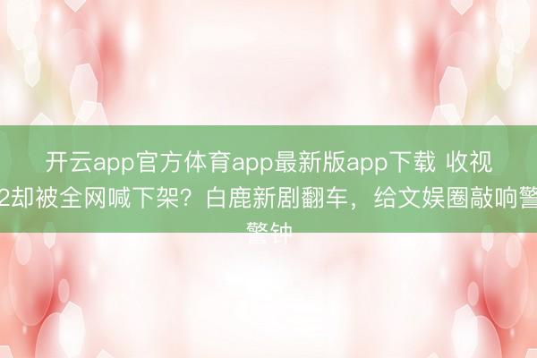 开云app官方体育app最新版app下载 收视破2却被全网喊下架？白鹿新剧翻车，给文娱圈敲响警钟