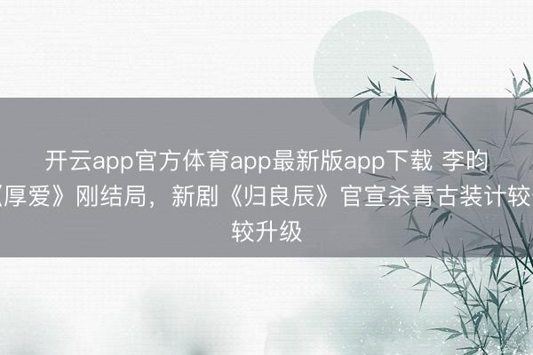 开云app官方体育app最新版app下载 李昀锐《厚爱》刚结局，新剧《归良辰》官宣杀青古装计较升级