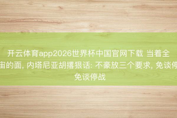 开云体育app2026世界杯中国官网下载 当着全宇宙的面， 内塔尼亚胡撂狠话: 不豪放三个要求， 免谈停战