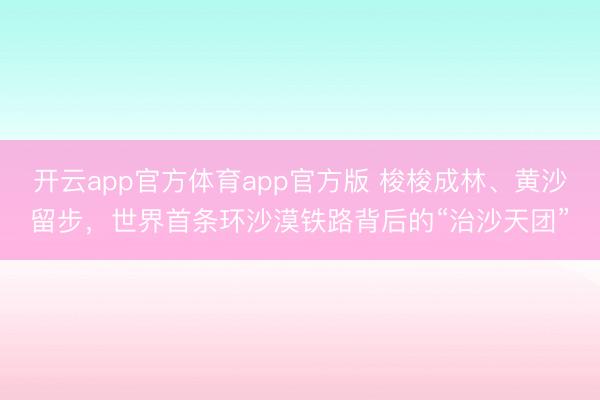 开云app官方体育app官方版 梭梭成林、黄沙留步，世界首条环沙漠铁路背后的“治沙天团”