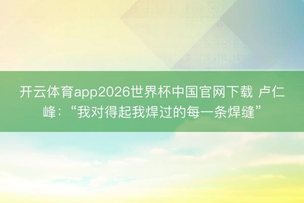 开云体育app2026世界杯中国官网下载 卢仁峰：“我对得起我焊过的每一条焊缝”