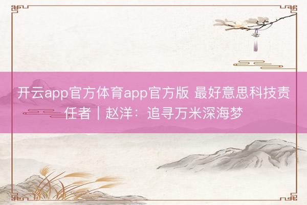开云app官方体育app官方版 最好意思科技责任者｜赵洋：追寻万米深海梦