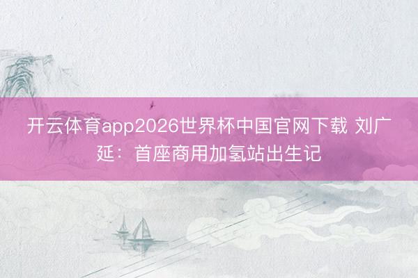 开云体育app2026世界杯中国官网下载 刘广延：首座商用加氢站出生记