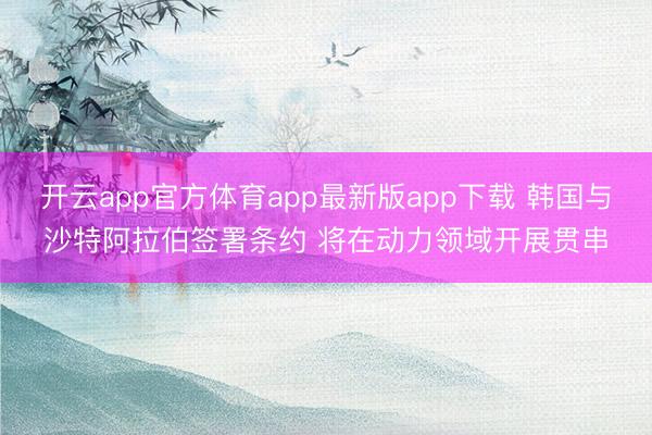 开云app官方体育app最新版app下载 韩国与沙特阿拉伯签署条约 将在动力领域开展贯串