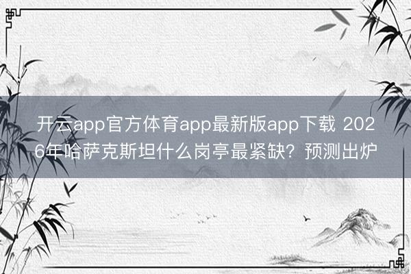 开云app官方体育app最新版app下载 2026年哈萨克斯坦什么岗亭最紧缺？预测出炉