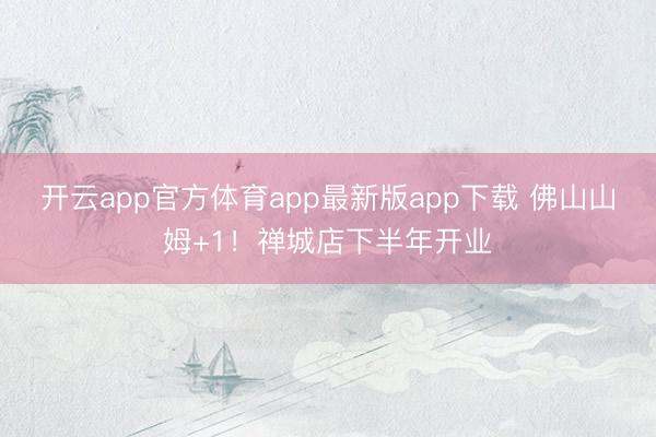 开云app官方体育app最新版app下载 佛山山姆+1！禅城店下半年开业