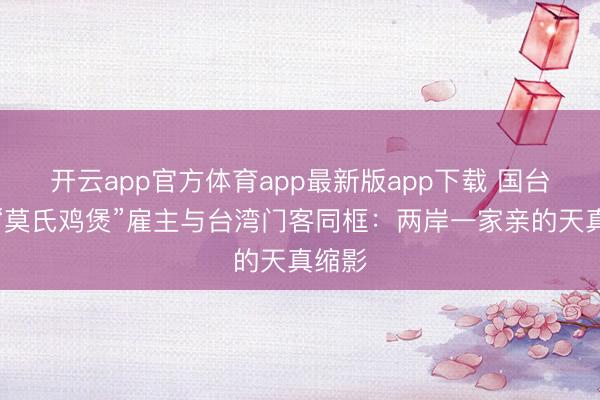 开云app官方体育app最新版app下载 国台办评“莫氏鸡煲”雇主与台湾门客同框：两岸一家亲的天真缩影