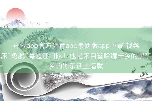 开云app官方体育app最新版app下载 视频｜广州东床“兔脱”粤超江门队！他是来自蕾哈娜梓乡的黑东谈主造就