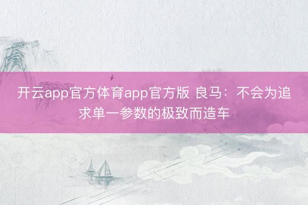 开云app官方体育app官方版 良马：不会为追求单一参数的极致而造车