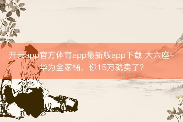 开云app官方体育app最新版app下载 大六座+华为全家桶，你15万就卖了？
