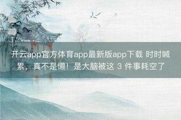 开云app官方体育app最新版app下载 时时喊累，真不是懒！是大脑被这 3 件事耗空了