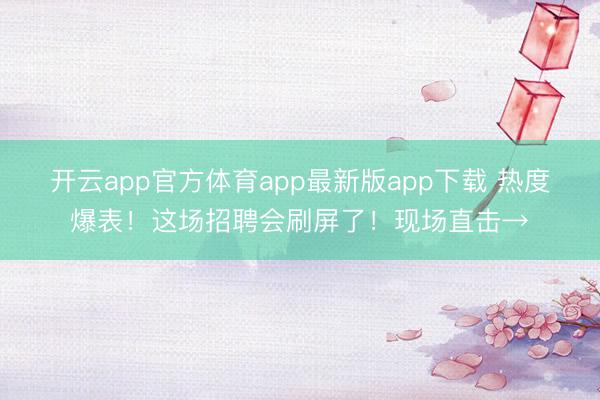 开云app官方体育app最新版app下载 热度爆表！这场招聘会刷屏了！现场直击→