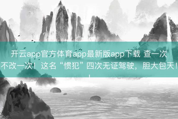 开云app官方体育app最新版app下载 查一次不改一次！这名 “惯犯” 四次无证驾驶，胆大包天！