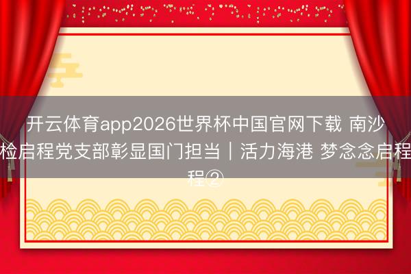 开云体育app2026世界杯中国官网下载 南沙边检启程党支部彰显国门担当|活力海港 梦念念启程②