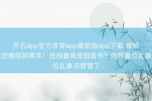 开云app官方体育app最新版app下载 侯明昊职责室怒撕阻抑黑手！抵挡番竟是假音书？内娱番位乱象该管管了