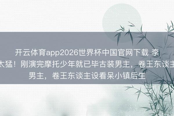 开云体育app2026世界杯中国官网下载 李昀锐新旧剧反差太猛！刚演完摩托少年就已毕古装男主，卷王东谈主设看呆小镇后生